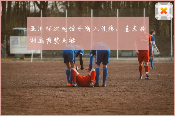 亚洲杯次轮强手渐入佳境，落点控制成调整关键