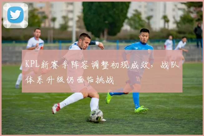 KPL新赛季阵容调整初现成效，战队体系升级仍面临挑战