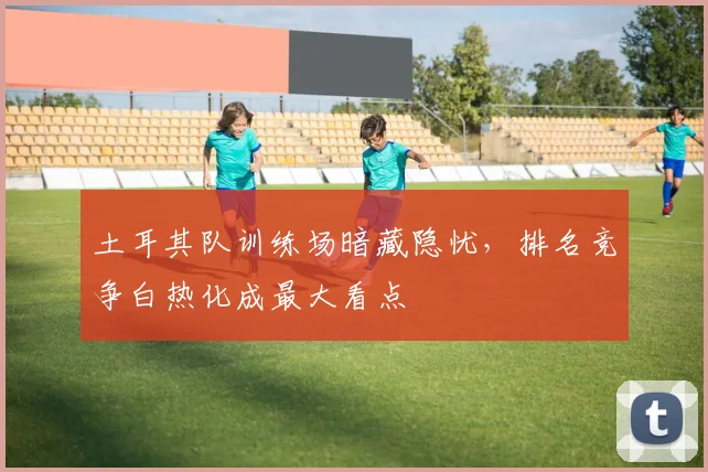 土耳其队训练场暗藏隐忧，排名竞争白热化成最大看点