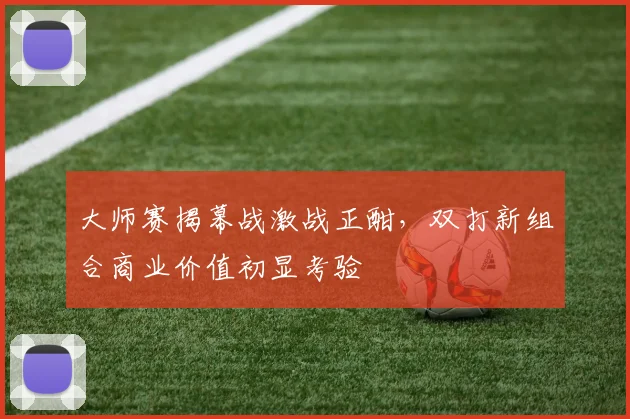 大师赛揭幕战激战正酣，双打新组合商业价值初显考验