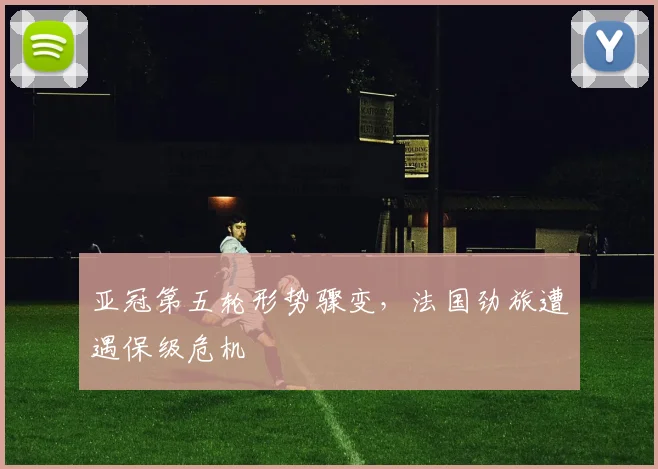 亚冠第五轮形势骤变，法国劲旅遭遇保级危机