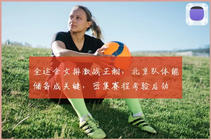 全运会女排激战正酣，北京队体能储备成关键，密集赛程考验后劲