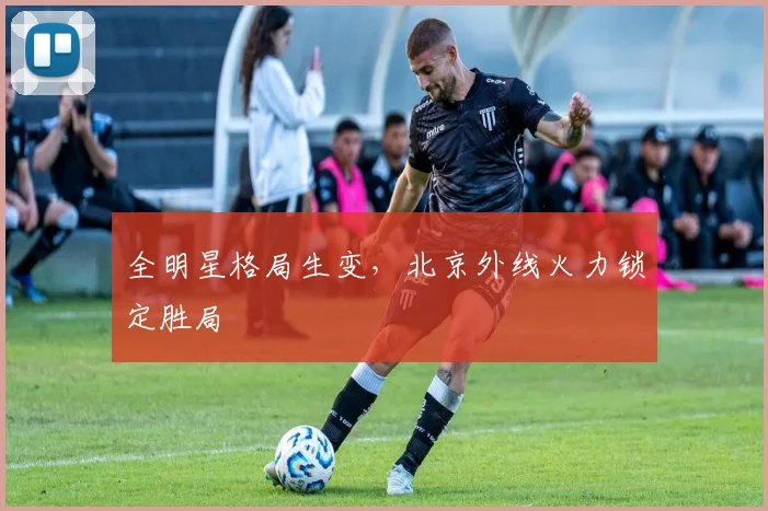 全明星格局生变，北京外线火力锁定胜局