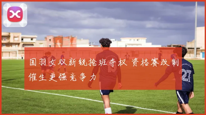 国羽女双新锐抢班夺权 资格赛改制催生更强竞争力