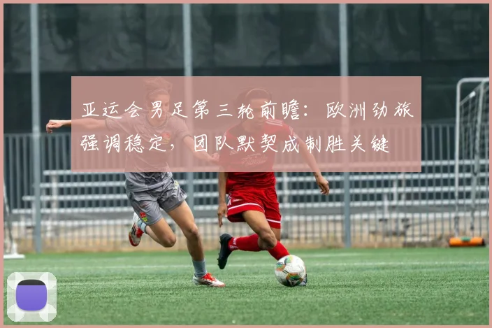亚运会男足第三轮前瞻：欧洲劲旅强调稳定，团队默契成制胜关键