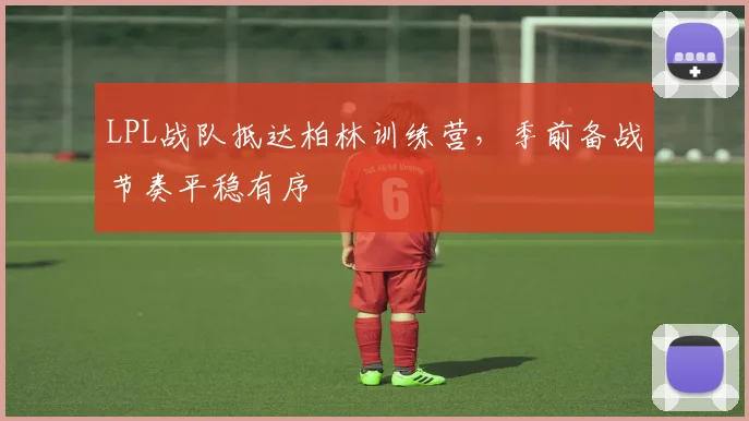 LPL战队抵达柏林训练营，季前备战节奏平稳有序