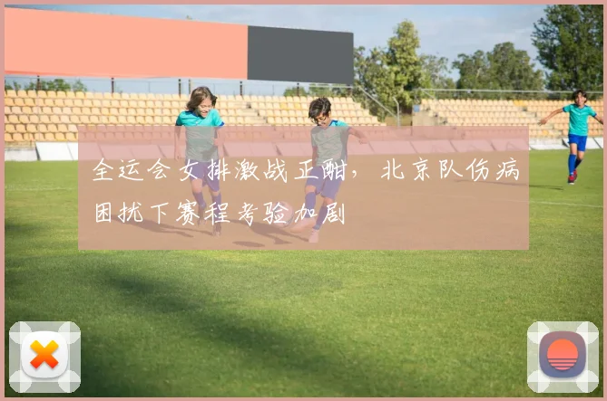 全运会女排激战正酣，北京队伤病困扰下赛程考验加剧