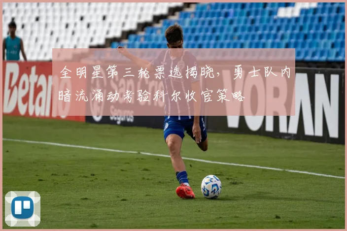 全明星第三轮票选揭晓，勇士队内暗流涌动考验科尔收官策略