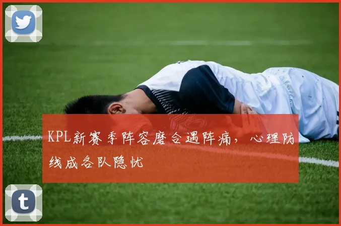 KPL新赛季阵容磨合遇阵痛，心理防线成各队隐忧