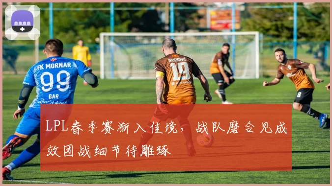 LPL春季赛渐入佳境，战队磨合见成效团战细节待雕琢