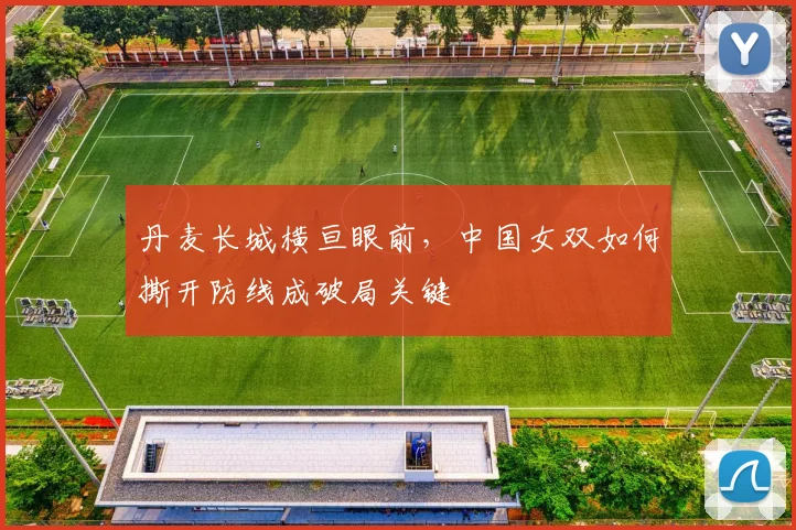 丹麦长城横亘眼前，中国女双如何撕开防线成破局关键