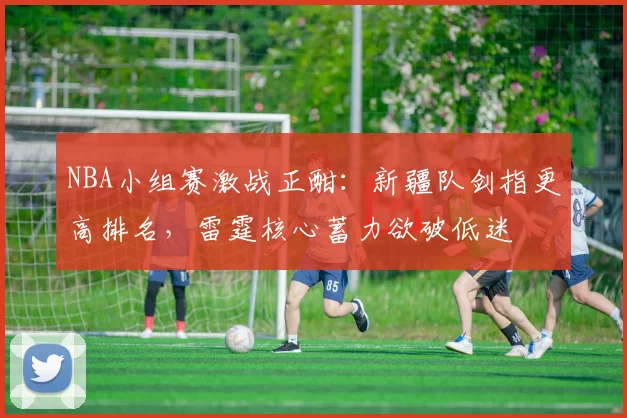 NBA小组赛激战正酣：新疆队剑指更高排名，雷霆核心蓄力欲破低迷