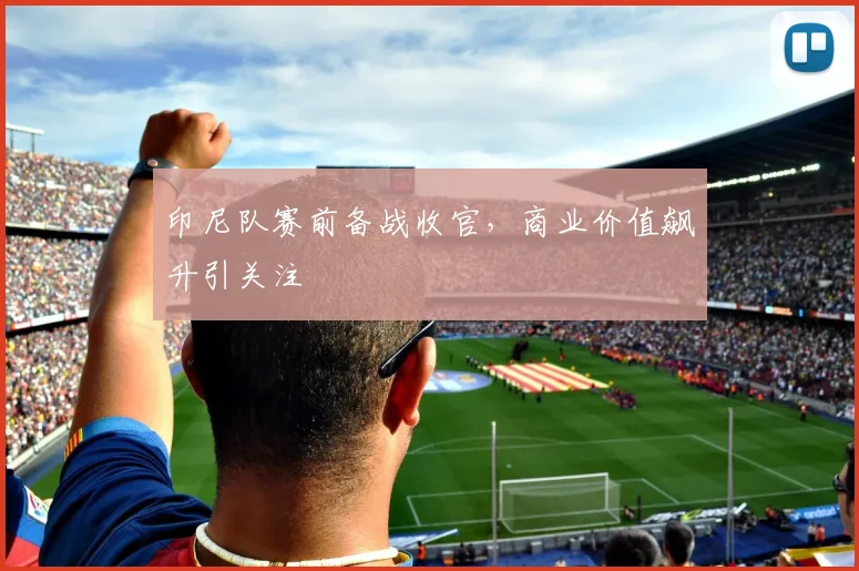 印尼队赛前备战收官，商业价值飙升引关注