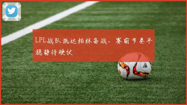 LPL战队抵达柏林备战，赛前节奏平稳静待硬仗