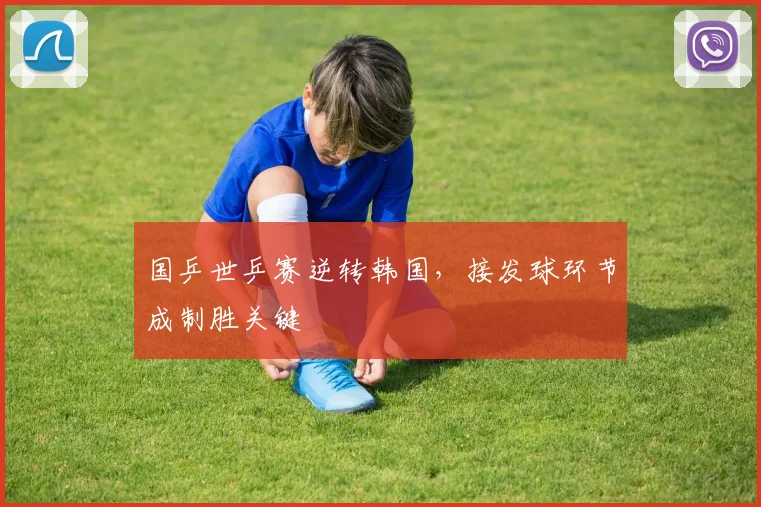 国乒世乒赛逆转韩国，接发球环节成制胜关键