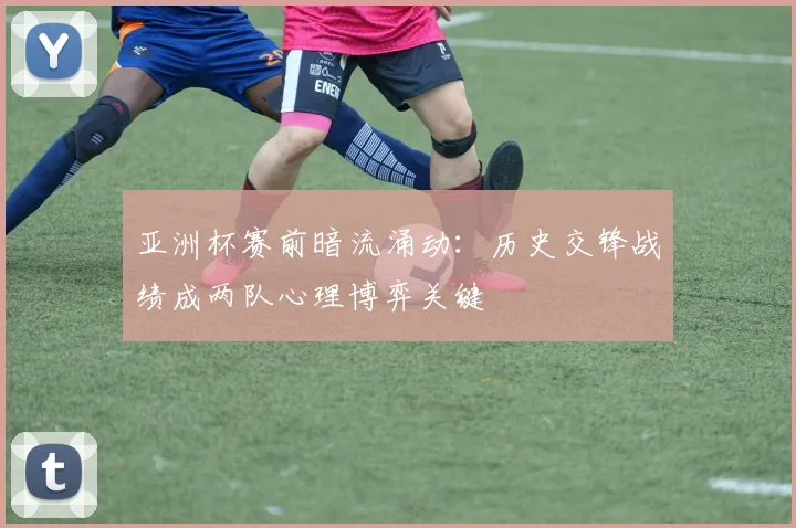 亚洲杯赛前暗流涌动：历史交锋战绩成两队心理博弈关键
