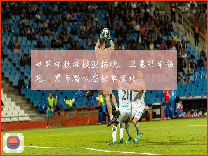 世界杯数据模型揭晓：卫冕冠军领跑，黑马潜伏在榜单深处