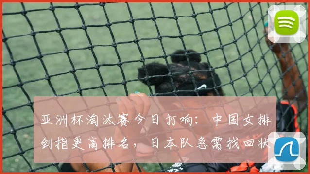 亚洲杯淘汰赛今日打响：中国女排剑指更高排名，日本队急需找回状态