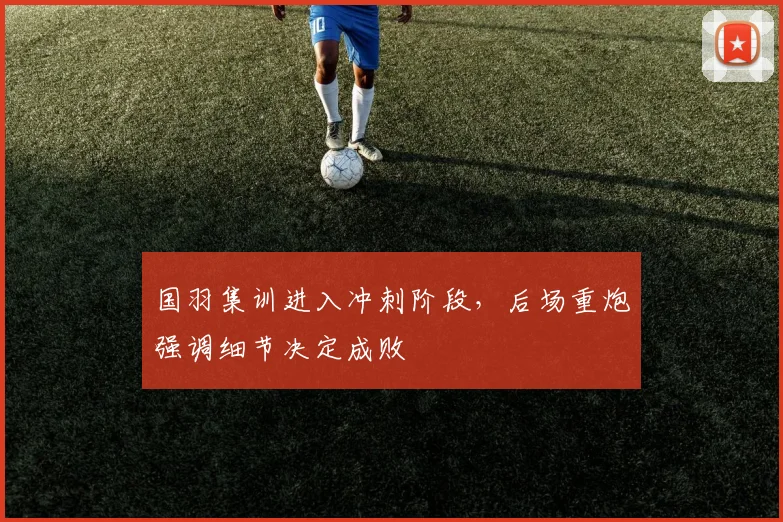 国羽集训进入冲刺阶段，后场重炮强调细节决定成败