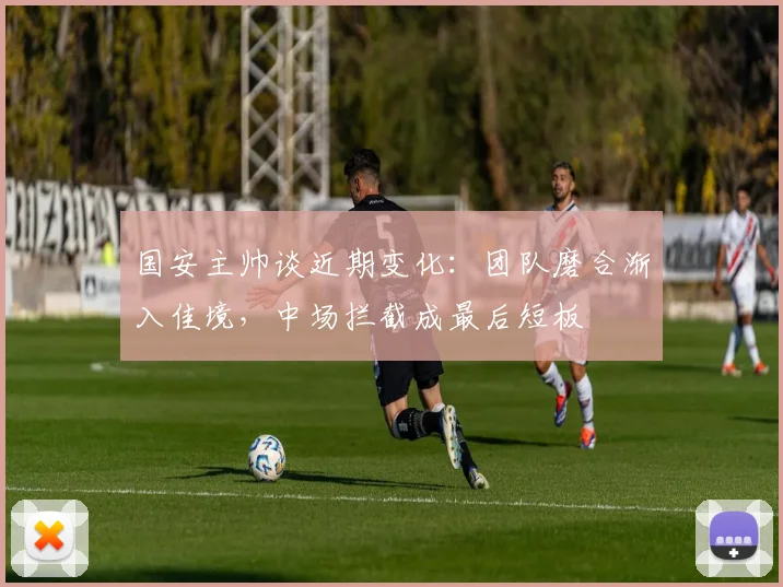 国安主帅谈近期变化：团队磨合渐入佳境，中场拦截成最后短板