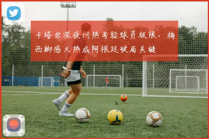卡塔尔深夜闷热考验球员极限，梅西脚感火热成阿根廷破局关键