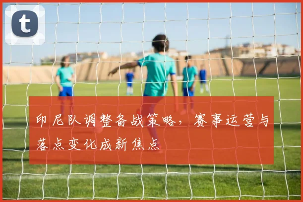 印尼队调整备战策略，赛事运营与落点变化成新焦点