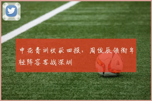 申花青训收获回报，周俊辰领衔年轻阵容客战深圳