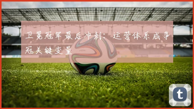卫冕冠军最后冲刺：运营体系成争冠关键变量