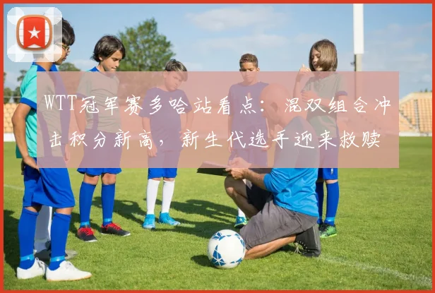 WTT冠军赛多哈站看点：混双组合冲击积分新高，新生代选手迎来救赎之战