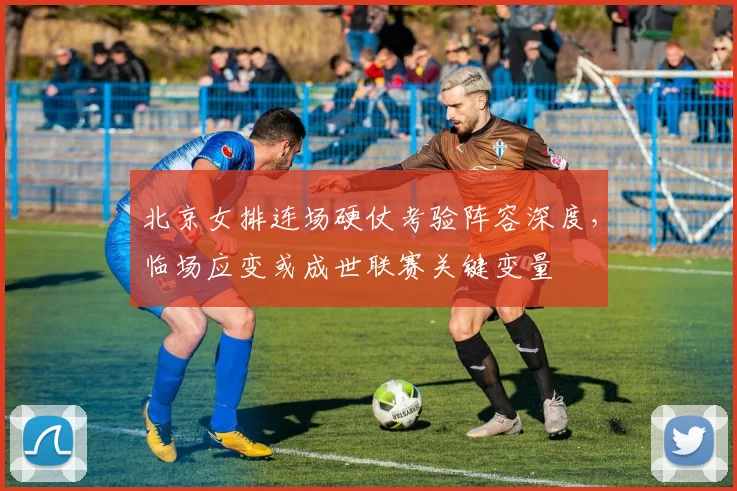 北京女排连场硬仗考验阵容深度，临场应变或成世联赛关键变量
