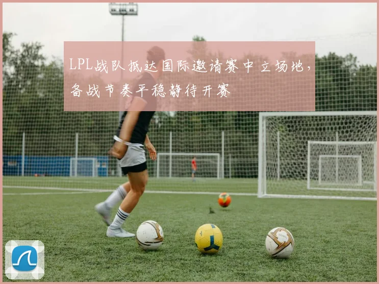 LPL战队抵达国际邀请赛中立场地，备战节奏平稳静待开赛