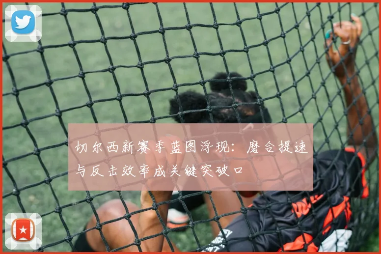 切尔西新赛季蓝图浮现：磨合提速与反击效率成关键突破口