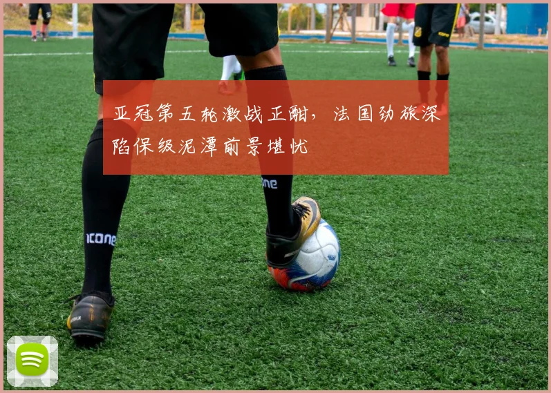 亚冠第五轮激战正酣，法国劲旅深陷保级泥潭前景堪忧