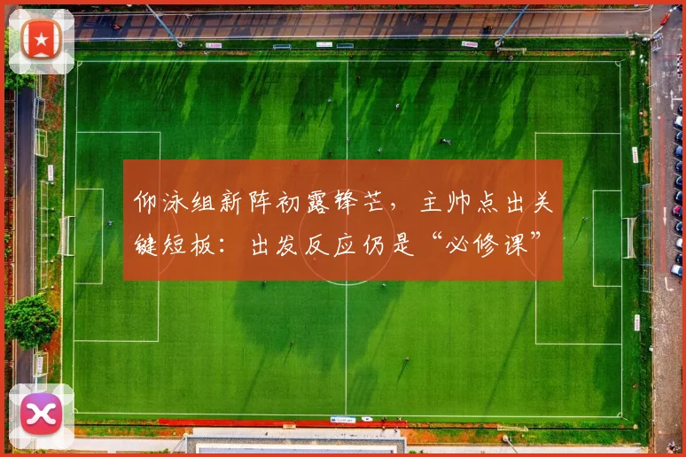 仰泳组新阵初露锋芒，主帅点出关键短板：出发反应仍是“必修课”