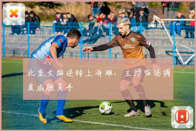 北京女排逆转上海滩，主帅临场调度成胜负手