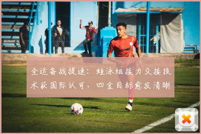 全运备战提速：蛙泳组接力交接技术获国际认可，四金目标愈发清晰