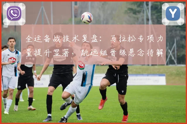 全运备战技术复盘：马拉松专项力量提升显著，跳远组晋级悬念待解