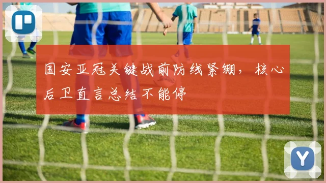 国安亚冠关键战前防线紧绷，核心后卫直言总结不能停