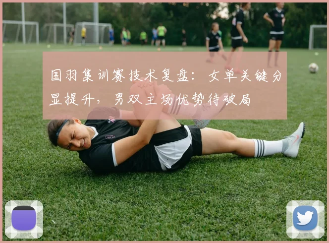 国羽集训赛技术复盘：女单关键分显提升，男双主场优势待破局
