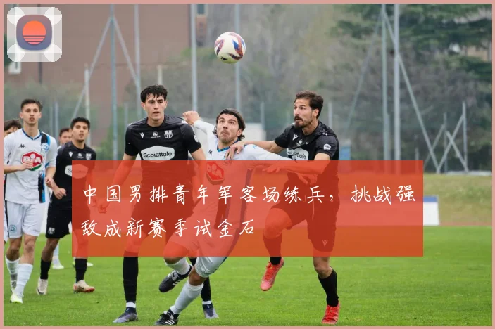 中国男排青年军客场练兵，挑战强敌成新赛季试金石