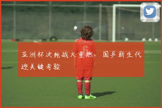 亚洲杯次轮战火重燃，国乒新生代迎关键考验