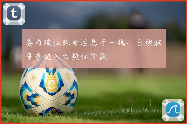 委内瑞拉队命运悬于一线，出线权争夺进入白热化阶段