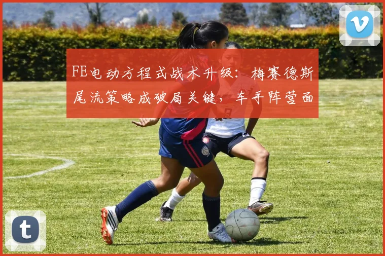 FE电动方程式战术升级：梅赛德斯尾流策略成破局关键，车手阵营面临新考验