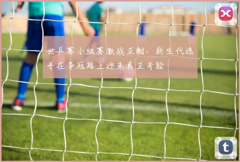 世乒赛小组赛激战正酣，新生代选手在争冠路上迎来真正考验