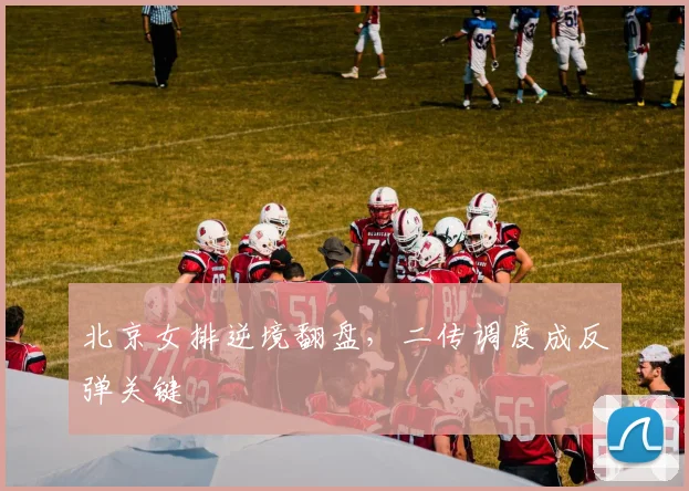 北京女排逆境翻盘，二传调度成反弹关键