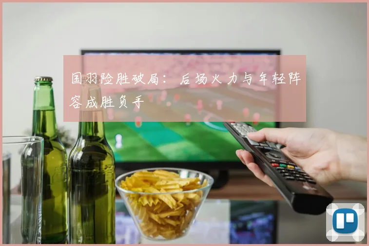 国羽险胜破局：后场火力与年轻阵容成胜负手