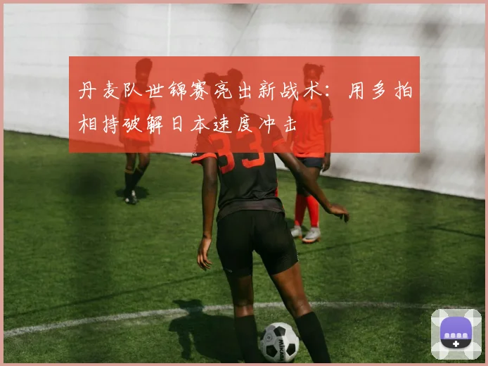 丹麦队世锦赛亮出新战术：用多拍相持破解日本速度冲击