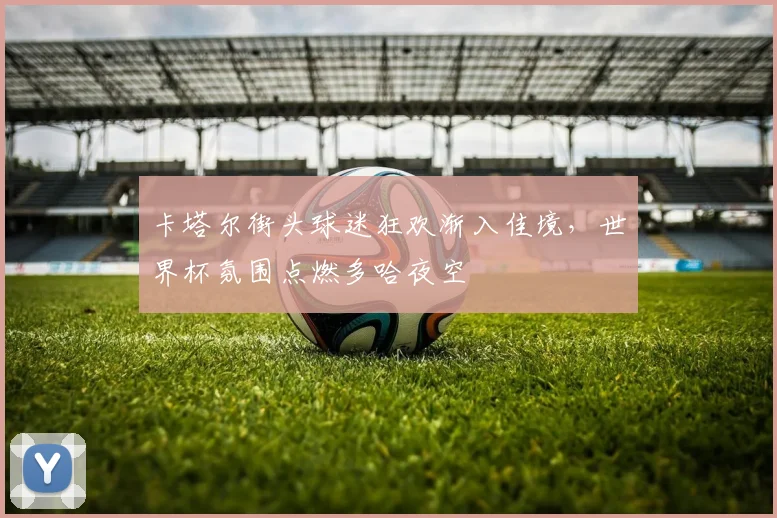 卡塔尔街头球迷狂欢渐入佳境，世界杯氛围点燃多哈夜空
