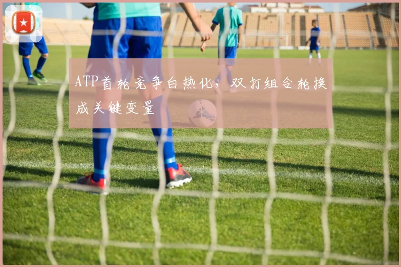 ATP首轮竞争白热化，双打组合轮换成关键变量