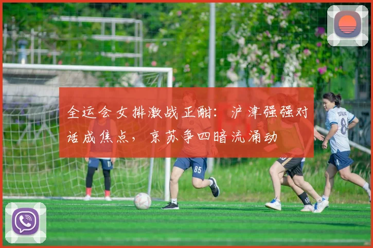 全运会女排激战正酣：沪津强强对话成焦点，京苏争四暗流涌动